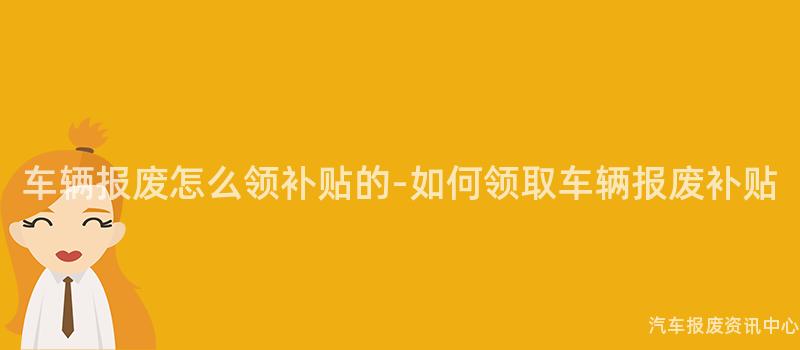 车辆报废怎么领补贴的-如何领取车辆报废补贴