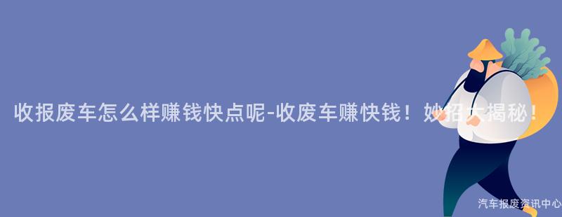 收报废车怎么样赚钱快点呢-收废车赚快钱！妙招大揭秘！