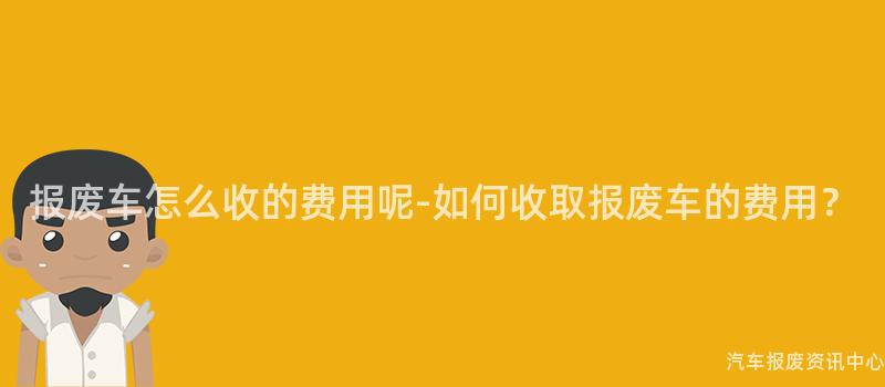 报废车怎么收的费用呢-如何收取报废车的费用？