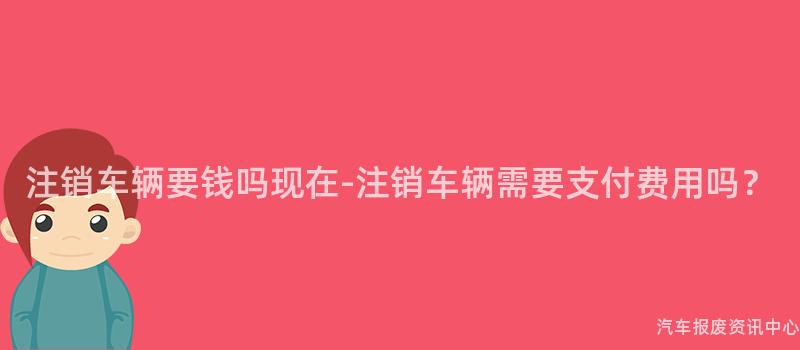 注销车辆要钱吗现在-注销车辆需要支付费用吗？