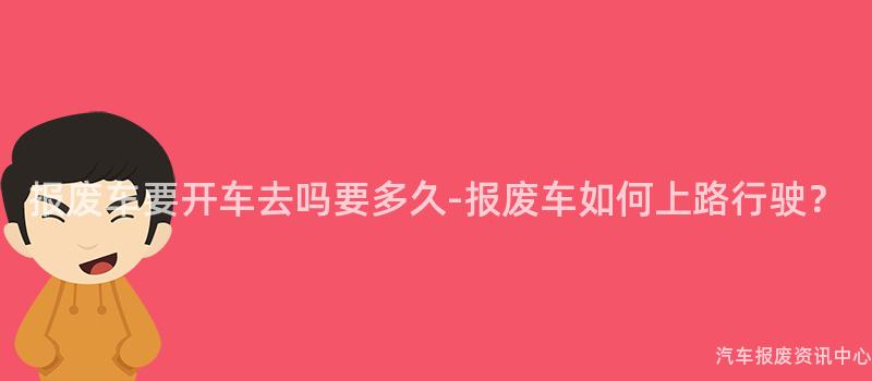 报废车要开车去吗要多久-报废车如何上路行驶？