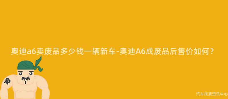 奥迪a6卖废品多少钱一辆新车-奥迪A6成废品后售价如何？