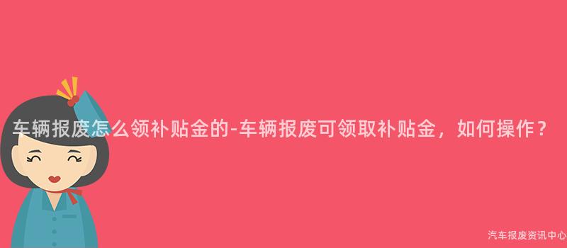 车辆报废怎么领补贴金的-车辆报废可领取补贴金，如何操作？