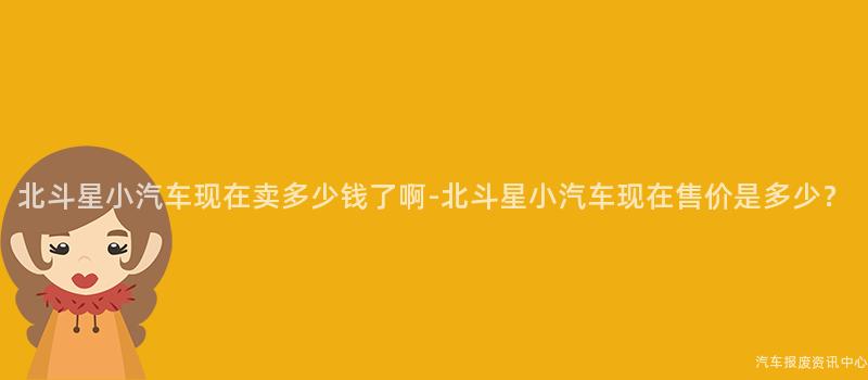 北斗星小汽车现在卖多少钱了啊-北斗星小汽车现在售价是多少？