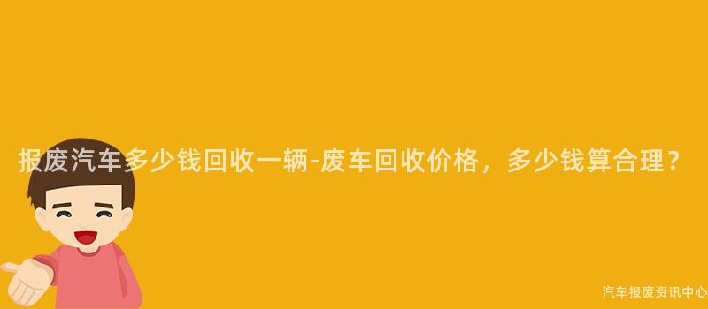 报废汽车多少钱回收一辆-废车回收价格，多少钱算合理？