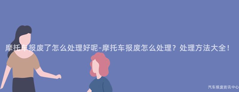 摩托车报废了怎么处理好呢-摩托车报废怎么处理？处理方法大全！