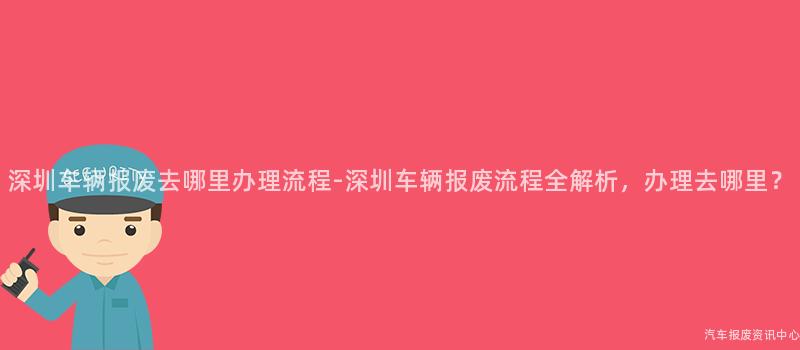 深圳车辆报废去哪里办理流程-深圳车辆报废流程全解析，办理去哪里？