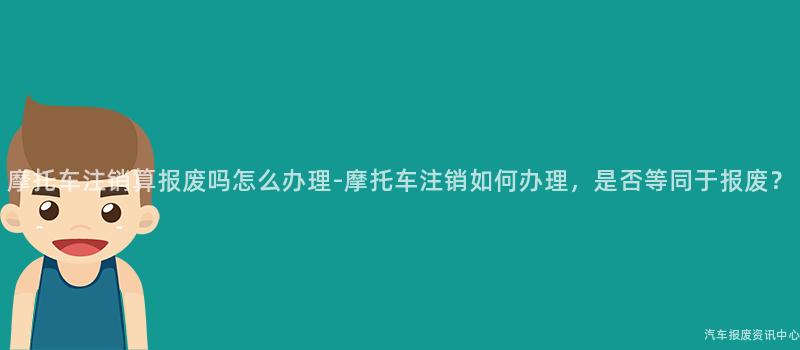摩托车注销算报废吗怎么办理-摩托车注销如何办理，是否等同于报废？