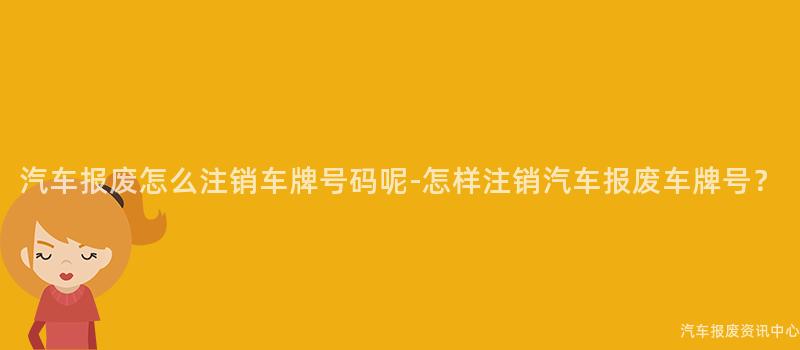 汽车报废怎么注销车牌号码呢-怎样注销汽车报废车牌号？