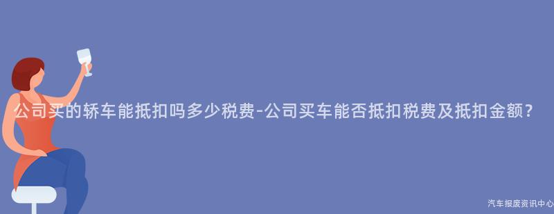 公司买的轿车能抵扣吗多少税费-公司买车能否抵扣税费及抵扣金额？