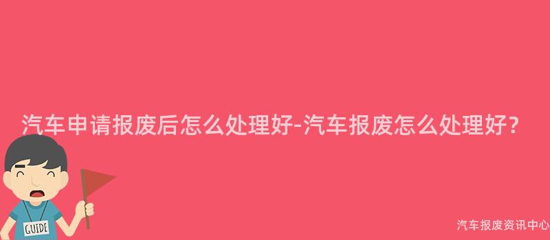 汽车申请报废后怎么处理好-汽车报废怎么处理好？