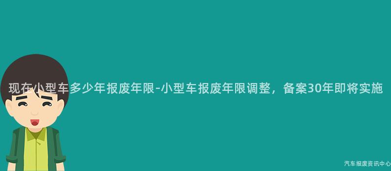 现在小型车多少年报废年限-小型车报废年限调整，备案30年即将实施