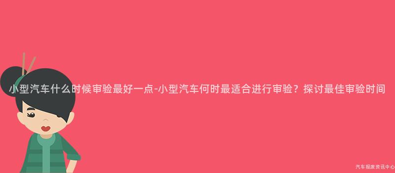 小型汽车什么时候审验最好一点-小型汽车何时最适合进行审验？探讨最佳审验时间