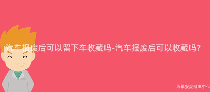汽车报废后可以留下车收藏吗-汽车报废后可以收藏吗？