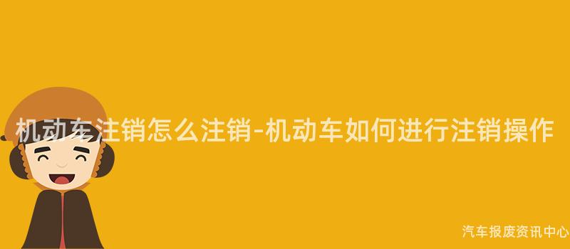 机动车注销怎么注销-机动车如何进行注销操作