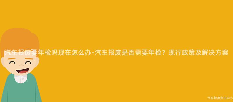 汽车报废要年检吗现在怎么办-汽车报废是否需要年检？现行政策及解决方案