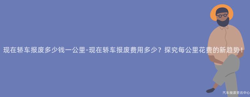 现在轿车报废多少钱一公里-现在轿车报废费用多少？探究每公里花费的新趋势！
