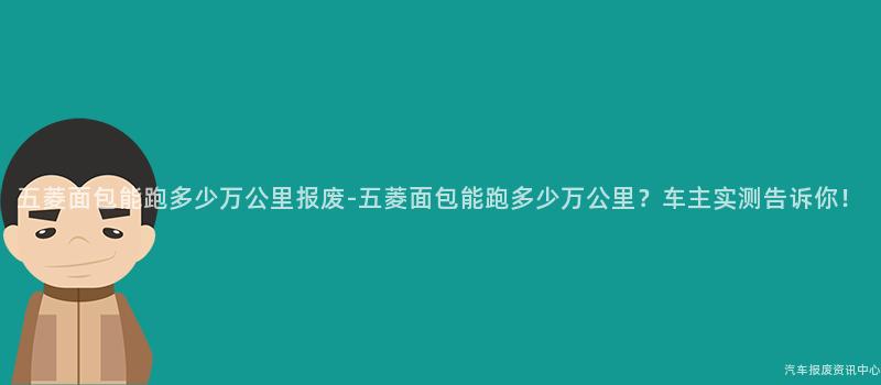 五菱面包能跑多少万公里报废-五菱面包能跑多少万公里？车主实测告诉你！