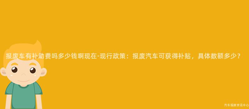 报废车有补助费吗多少钱啊现在-现行政策：报废汽车可获得补贴，具体数额多少？