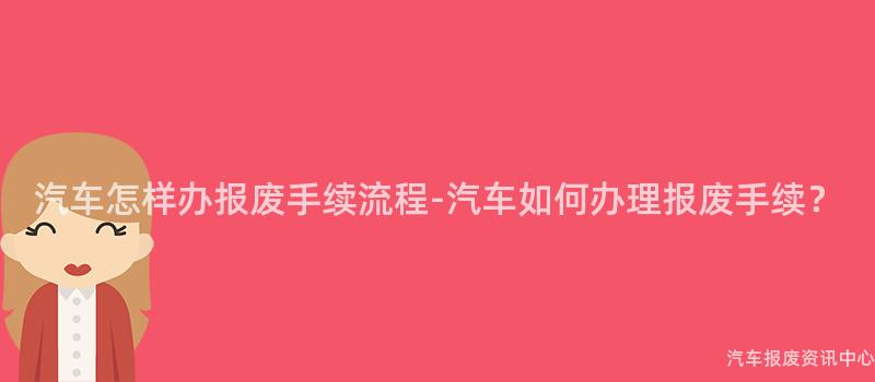 汽车怎样办报废手续流程-汽车如何办理报废手续？