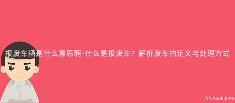 报废车辆是什么意思啊-什么是报废车？解析废车的定义与处理方式