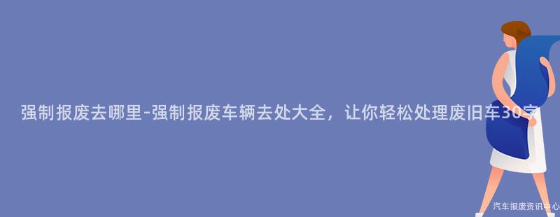 强制报废去哪里-强制报废车辆去处大全，让你轻松处理废旧车30字