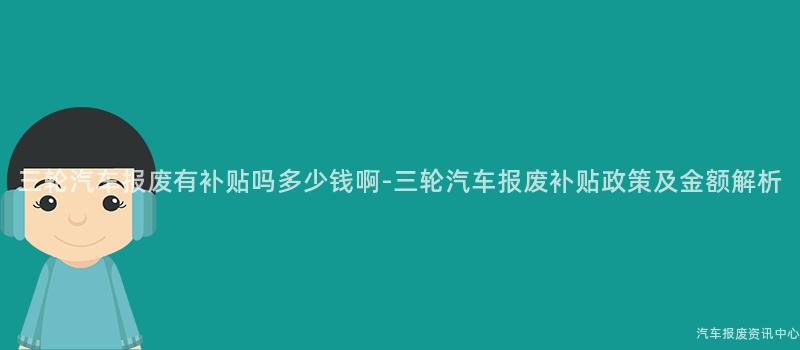 三轮汽车报废有补贴吗多少钱啊-三轮汽车报废补贴政策及金额解析