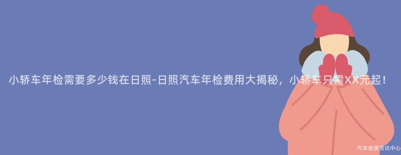 小轿车年检需要多少钱在日照-日照汽车年检费用大揭秘，小轿车只需XX元起！