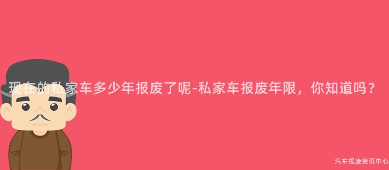 现在的私家车多少年报废了呢-私家车报废年限，你知道吗？