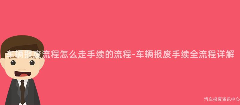 车辆报废流程怎么走手续的流程-车辆报废手续全流程详解
