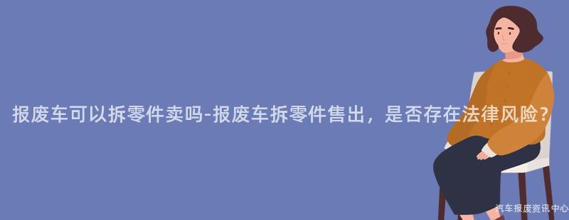 报废车可以拆零件卖吗-报废车拆零件售出，是否存在法律风险？
