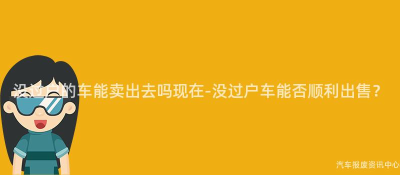 没过户的车能卖出去吗现在-没过户车能否顺利出售？