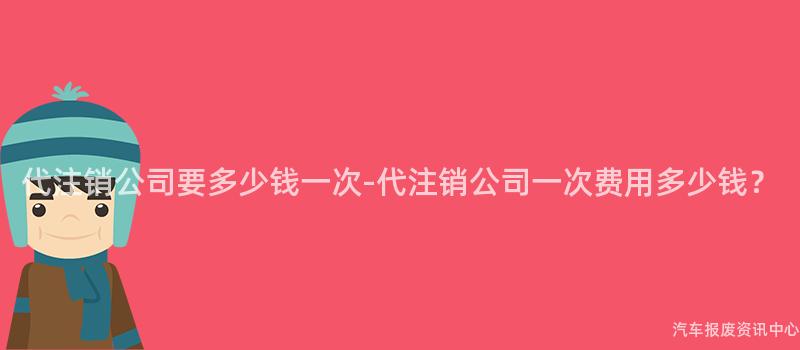 代注销公司要多少钱一次-代注销公司一次费用多少钱？