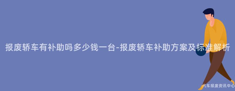 报废轿车有补助吗多少钱一台-报废轿车补助方案及标准解析