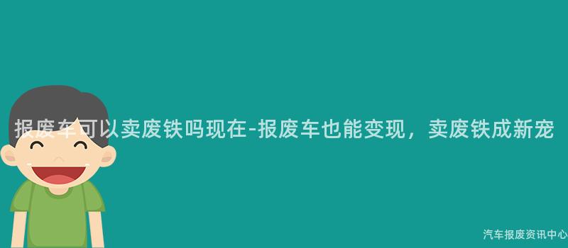 报废车可以卖废铁吗现在-报废车也能变现，卖废铁成新宠
