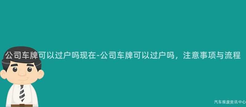 公司车牌可以过户吗现在-公司车牌可以过户吗，注意事项与流程