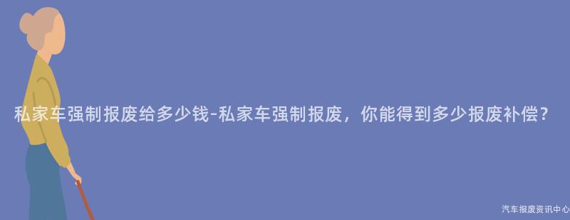 私家车强制报废给多少钱-私家车强制报废，你能得到多少报废补偿？