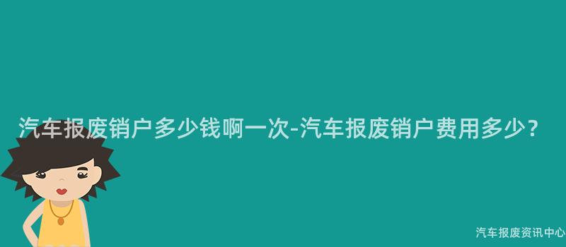 汽车报废销户多少钱啊一次-汽车报废销户费用多少？