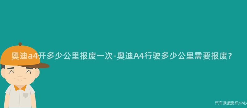 奥迪a4开多少公里报废一次-奥迪A4行驶多少公里需要报废？