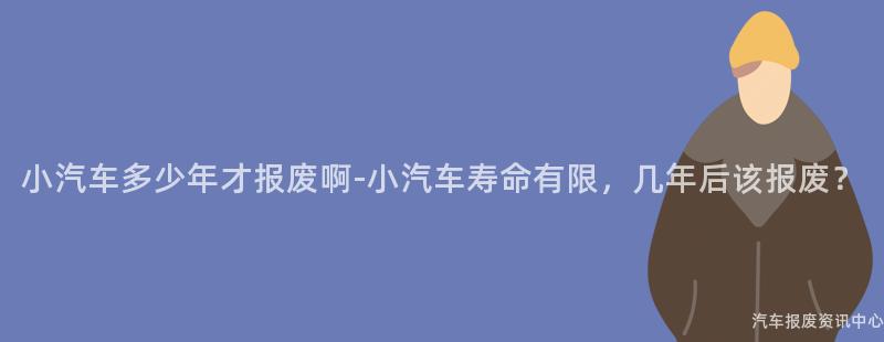 小汽车多少年才报废啊-小汽车寿命有限，几年后该报废？