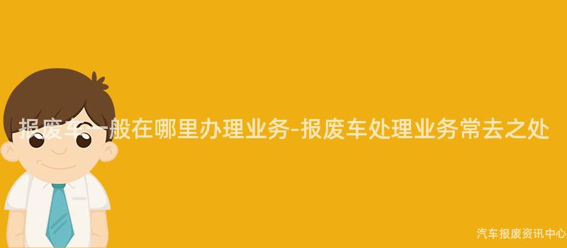 报废车一般在哪里办理业务-报废车处理业务常去之处