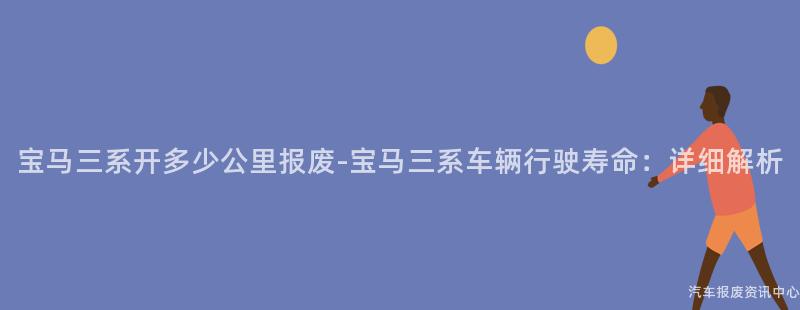 宝马三系开多少公里报废-宝马三系车辆行驶寿命：详细解析