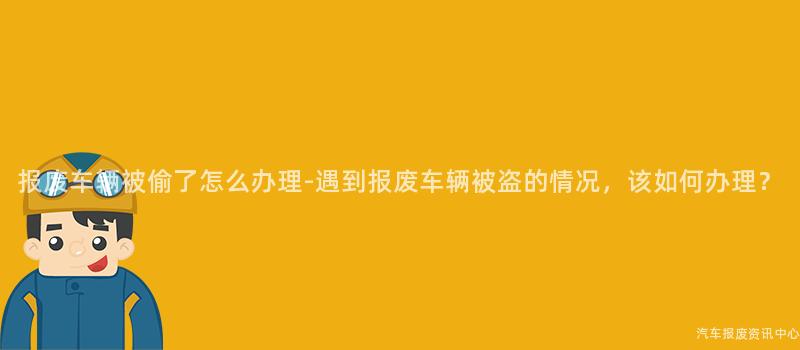 报废车辆被偷了怎么办理-遇到报废车辆被盗的情况，该如何办理？