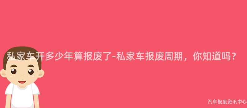私家车开多少年算报废了-私家车报废周期，你知道吗？