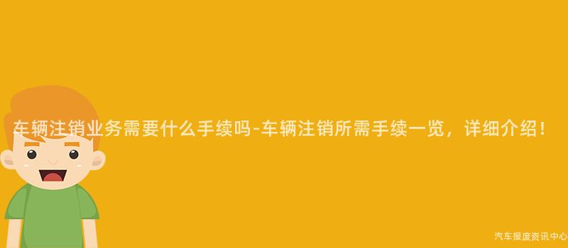 车辆注销业务需要什么手续吗-车辆注销所需手续一览，详细介绍！