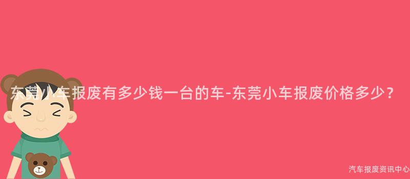 东莞小车报废有多少钱一台的车-东莞小车报废价格多少？