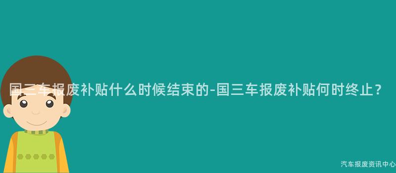 国三车报废补贴什么时候结束的-国三车报废补贴何时终止？