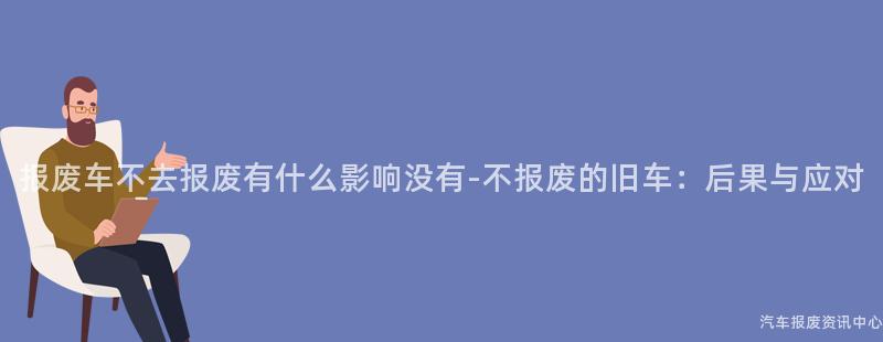 报废车不去报废有什么影响没有-不报废的旧车：后果与应对