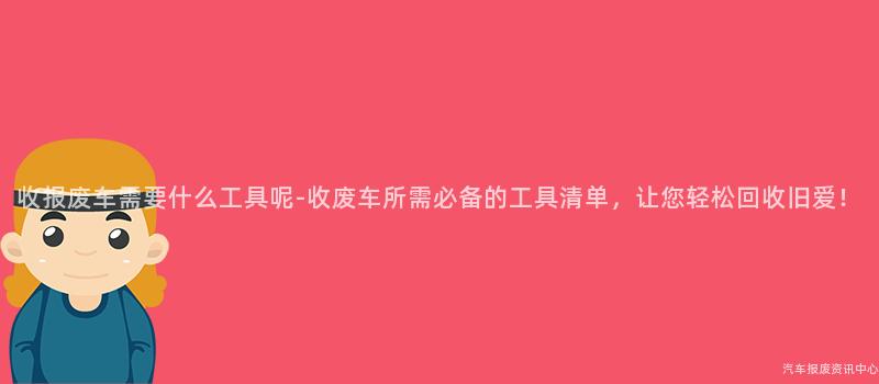 收报废车需要什么工具呢-收废车所需必备的工具清单，让您轻松回收旧爱！