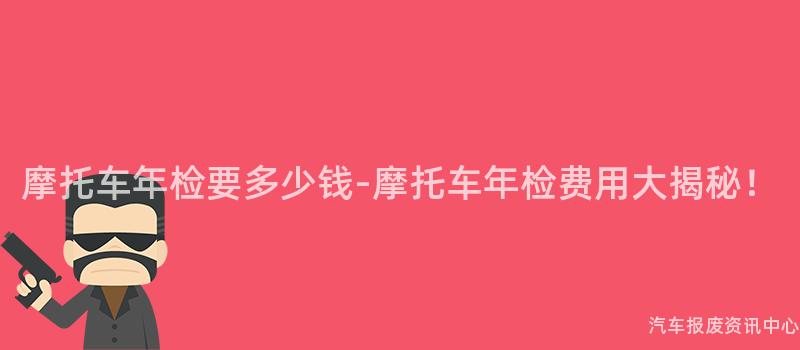 摩托车年检要多少钱-摩托车年检费用大揭秘！